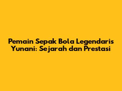 Pemain Sepak Bola Legendaris Yunani: Sejarah dan Prestasi