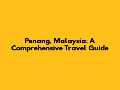 Penang, Malaysia: A Comprehensive Travel Guide