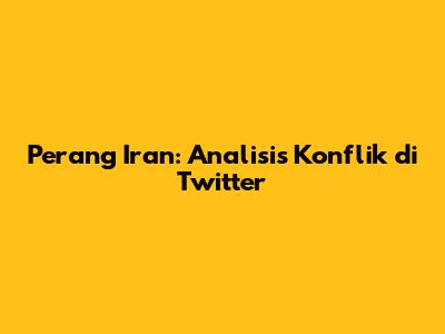 Perang Iran: Analisis Konflik di Twitter