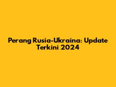 Perang Rusia-Ukraina: Update Terkini 2024