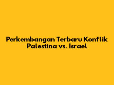 Perkembangan Terbaru Konflik Palestina vs. Israel