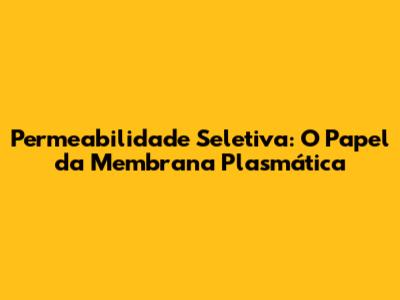 Permeabilidade Seletiva: O Papel da Membrana Plasmática