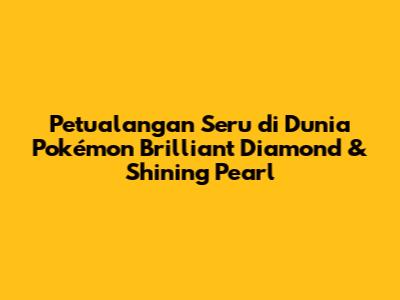 Petualangan Seru di Dunia Pokémon Brilliant Diamond & Shining Pearl