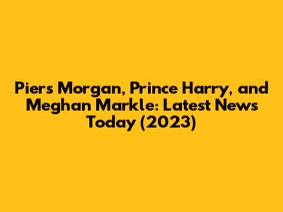Piers Morgan, Prince Harry, and Meghan Markle: Latest News Today (2023)