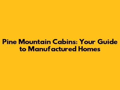 Pine Mountain Cabins: Your Guide to Manufactured Homes