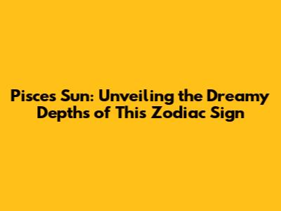 Pisces Sun: Unveiling the Dreamy Depths of This Zodiac Sign