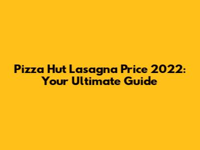 Pizza Hut Lasagna Price 2022: Your Ultimate Guide