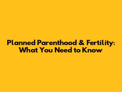 Planned Parenthood & Fertility: What You Need to Know