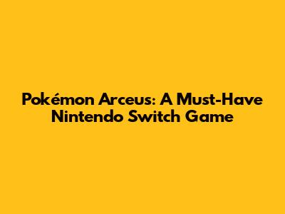 Pokémon Arceus: A Must-Have Nintendo Switch Game