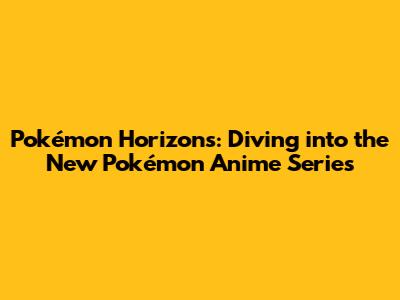 Pokémon Horizons: Diving into the New Pokémon Anime Series