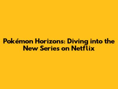 Pokémon Horizons: Diving into the New Series on Netflix