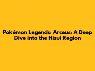 Pokémon Legends: Arceus: A Deep Dive into the Hisui Region