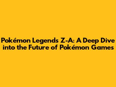 Pokémon Legends Z-A: A Deep Dive into the Future of Pokémon Games