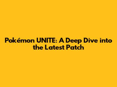 Pokémon UNITE: A Deep Dive into the Latest Patch