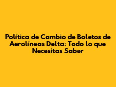 Política de Cambio de Boletos de Aerolíneas Delta: Todo lo que Necesitas Saber