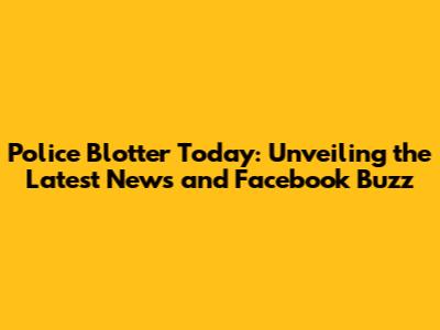 Police Blotter Today: Unveiling the Latest News and Facebook Buzz