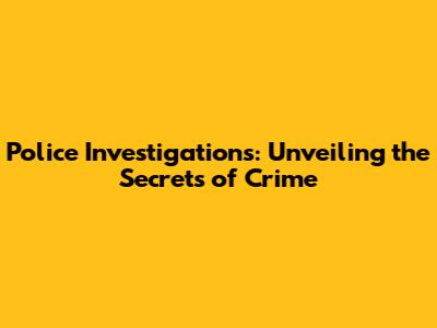 Police Investigations: Unveiling the Secrets of Crime