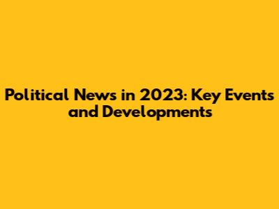 Political News in 2023: Key Events and Developments