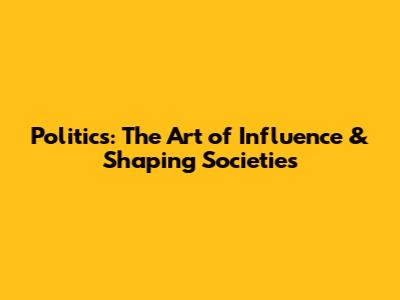 Politics: The Art of Influence & Shaping Societies