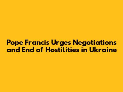 Pope Francis Urges Negotiations and End of Hostilities in Ukraine