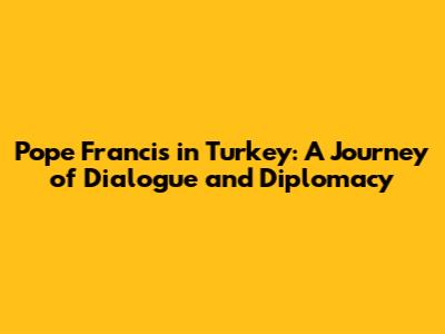 Pope Francis in Turkey: A Journey of Dialogue and Diplomacy