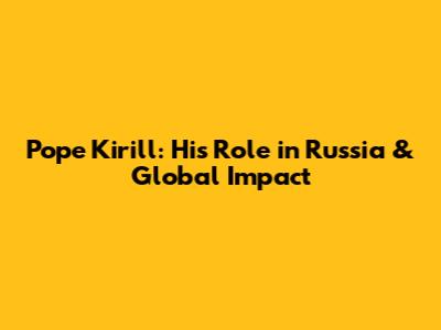 Pope Kirill: His Role in Russia & Global Impact