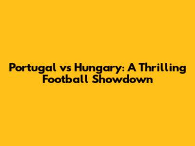 Portugal vs Hungary: A Thrilling Football Showdown