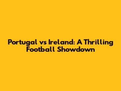 Portugal vs Ireland: A Thrilling Football Showdown