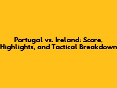 Portugal vs. Ireland: Score, Highlights, and Tactical Breakdown