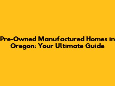 Pre-Owned Manufactured Homes in Oregon: Your Ultimate Guide