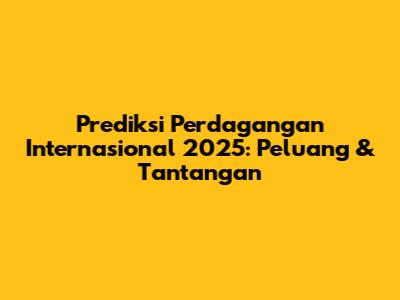 Prediksi Perdagangan Internasional 2025: Peluang & Tantangan