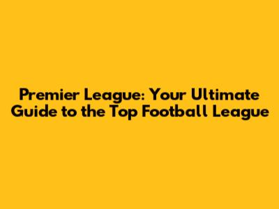 Premier League: Your Ultimate Guide to the Top Football League