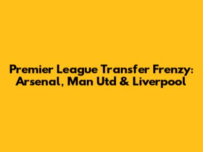 Premier League Transfer Frenzy: Arsenal, Man Utd & Liverpool