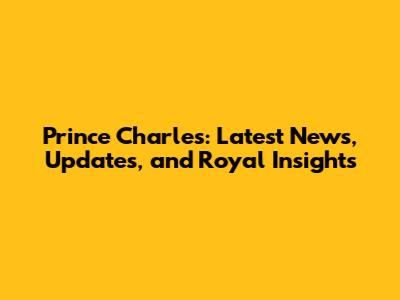 Prince Charles: Latest News, Updates, and Royal Insights