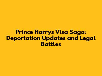 Prince Harry's Visa Saga: Deportation Updates and Legal Battles