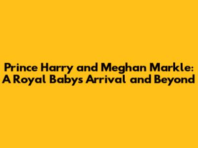 Prince Harry and Meghan Markle: A Royal Baby's Arrival and Beyond