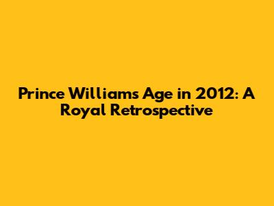 Prince William's Age in 2012: A Royal Retrospective