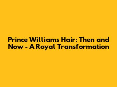 Prince William's Hair: Then and Now - A Royal Transformation