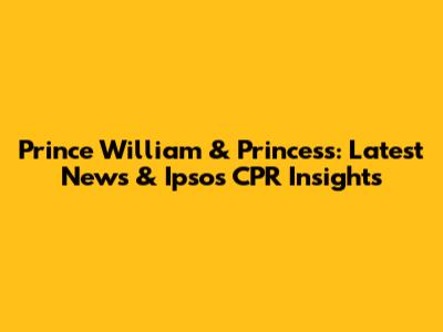 Prince William & Princess: Latest News & Ipsos CPR Insights