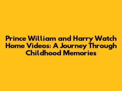 Prince William and Harry Watch Home Videos: A Journey Through Childhood Memories