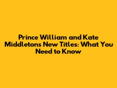 Prince William and Kate Middleton's New Titles: What You Need to Know