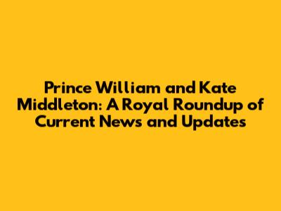 Prince William and Kate Middleton: A Royal Roundup of Current News and Updates