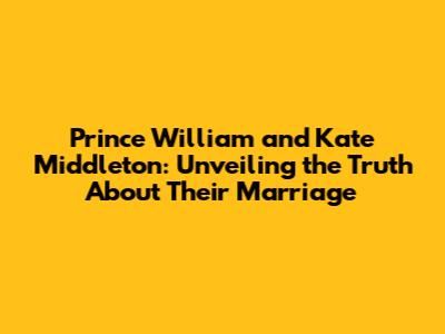Prince William and Kate Middleton: Unveiling the Truth About Their Marriage