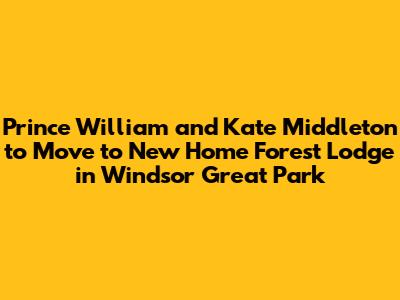 Prince William and Kate Middleton to Move to New Home Forest Lodge in Windsor Great Park