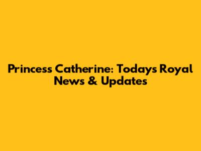 Princess Catherine: Today's Royal News & Updates