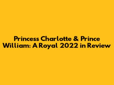 Princess Charlotte & Prince William: A Royal 2022 in Review