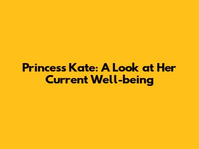 Princess Kate: A Look at Her Current Well-being