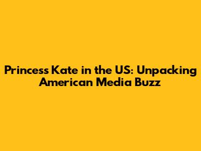 Princess Kate in the US: Unpacking American Media Buzz