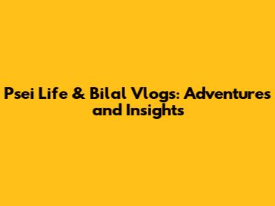 Psei Life & Bilal Vlogs: Adventures and Insights