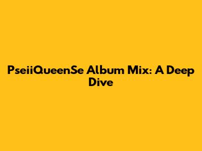 PseiiQueenSe Album Mix: A Deep Dive